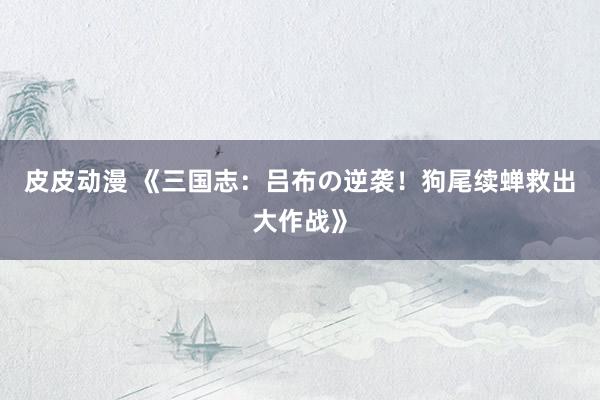 皮皮动漫 《三国志：吕布の逆袭！狗尾续蝉救出大作战》