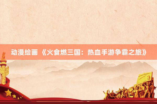动漫绘画 《火食燃三国：热血手游争霸之旅》