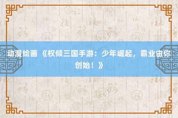 动漫绘画 《权倾三国手游：少年崛起，霸业由你创始！》