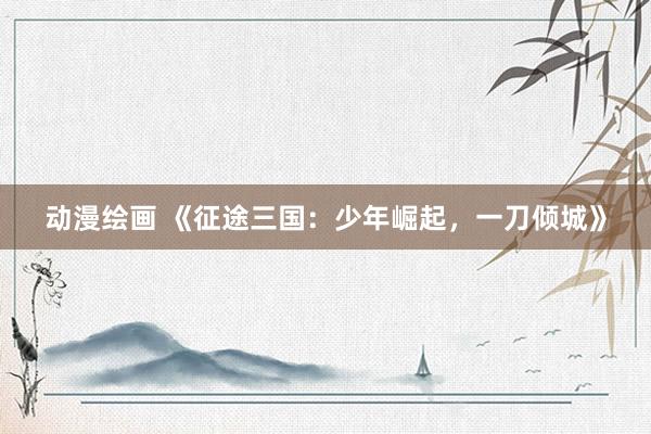 动漫绘画 《征途三国：少年崛起，一刀倾城》