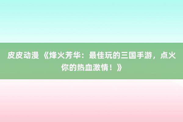 皮皮动漫 《烽火芳华：最佳玩的三国手游，点火你的热血激情！》