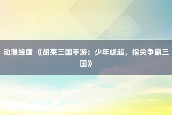 动漫绘画 《胡莱三国手游：少年崛起，指尖争霸三国》
