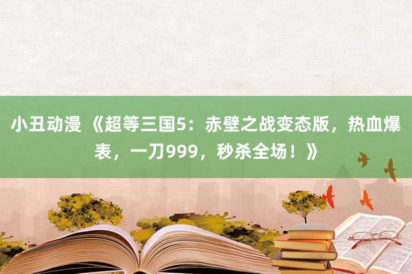 小丑动漫 《超等三国5：赤壁之战变态版，热血爆表，一刀999，秒杀全场！》