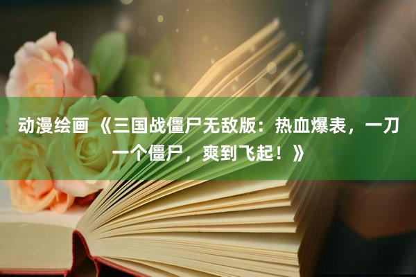 动漫绘画 《三国战僵尸无敌版：热血爆表，一刀一个僵尸，爽到飞起！》