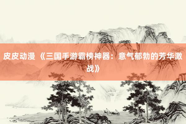 皮皮动漫 《三国手游霸榜神器：意气郁勃的芳华激战》