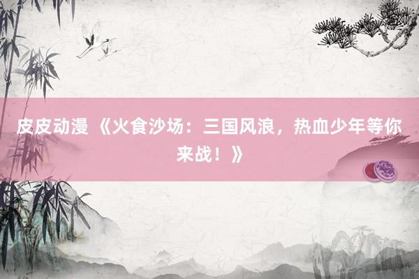 皮皮动漫 《火食沙场：三国风浪，热血少年等你来战！》