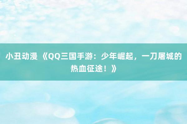 小丑动漫 《QQ三国手游：少年崛起，一刀屠城的热血征途！》