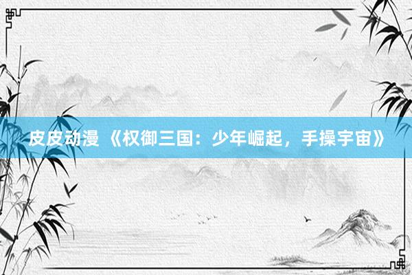 皮皮动漫 《权御三国：少年崛起，手操宇宙》