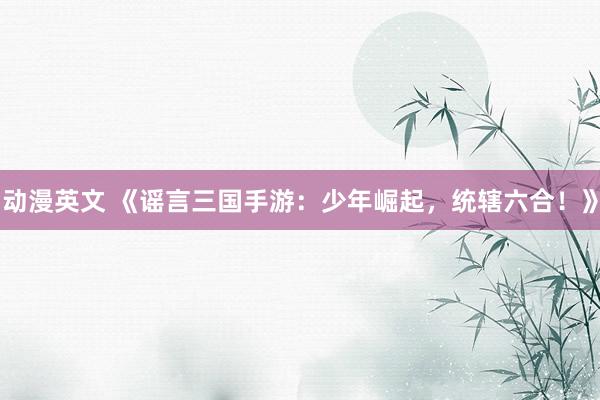 动漫英文 《谣言三国手游：少年崛起，统辖六合！》