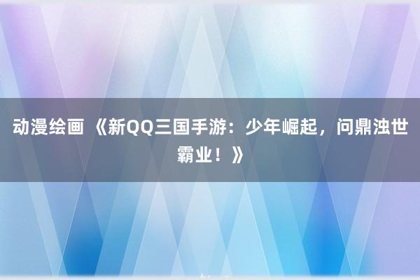动漫绘画 《新QQ三国手游：少年崛起，问鼎浊世霸业！》