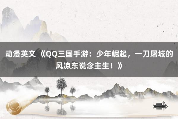 动漫英文 《QQ三国手游：少年崛起，一刀屠城的风凉东说念主生！》