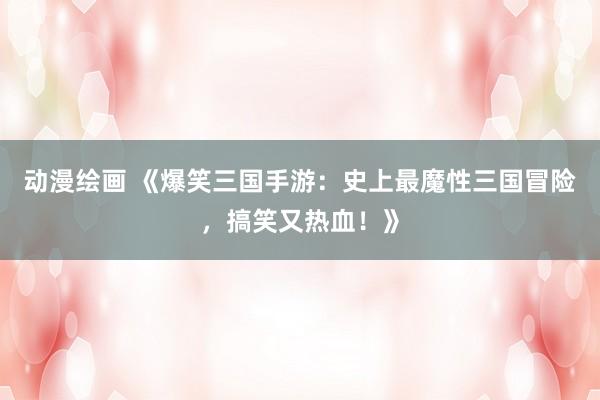 动漫绘画 《爆笑三国手游：史上最魔性三国冒险，搞笑又热血！》