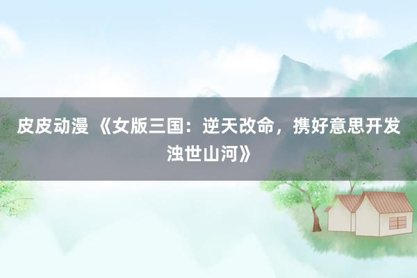 皮皮动漫 《女版三国：逆天改命，携好意思开发浊世山河》