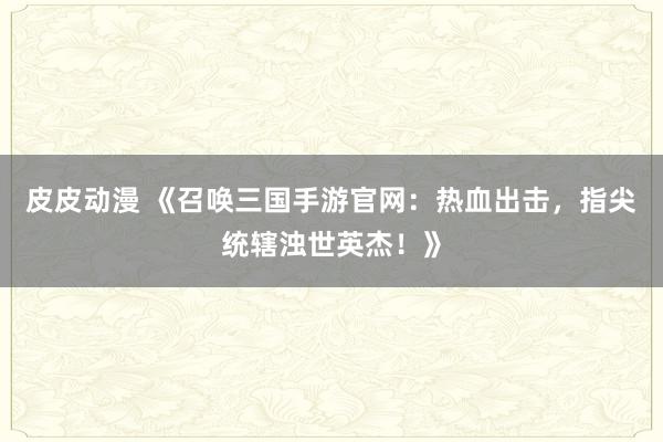 皮皮动漫 《召唤三国手游官网：热血出击，指尖统辖浊世英杰！》
