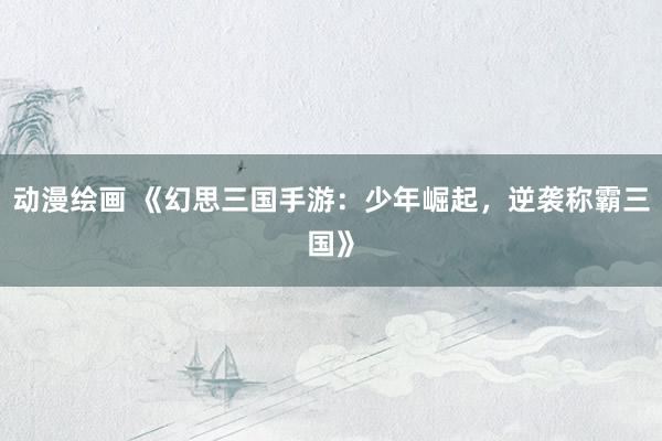 动漫绘画 《幻思三国手游：少年崛起，逆袭称霸三国》