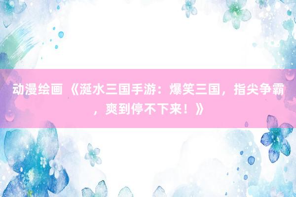 动漫绘画 《涎水三国手游：爆笑三国，指尖争霸，爽到停不下来！》