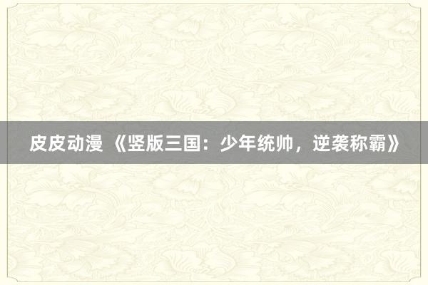 皮皮动漫 《竖版三国：少年统帅，逆袭称霸》