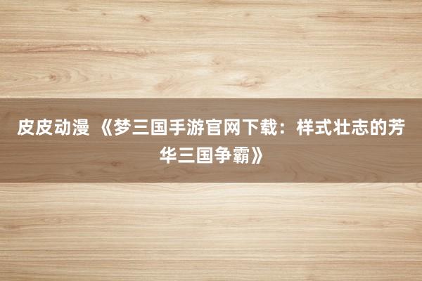 皮皮动漫 《梦三国手游官网下载：样式壮志的芳华三国争霸》