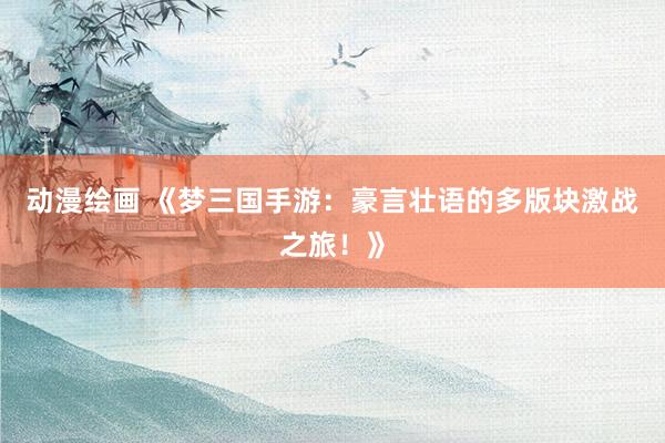 动漫绘画 《梦三国手游：豪言壮语的多版块激战之旅！》