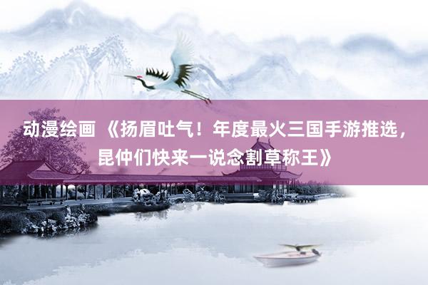动漫绘画 《扬眉吐气！年度最火三国手游推选，昆仲们快来一说念割草称王》