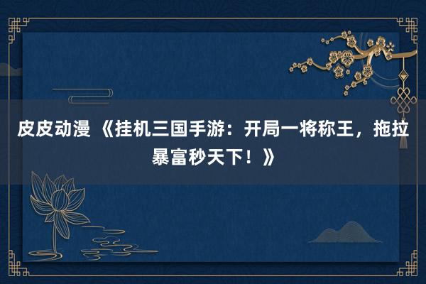 皮皮动漫 《挂机三国手游：开局一将称王，拖拉暴富秒天下！》