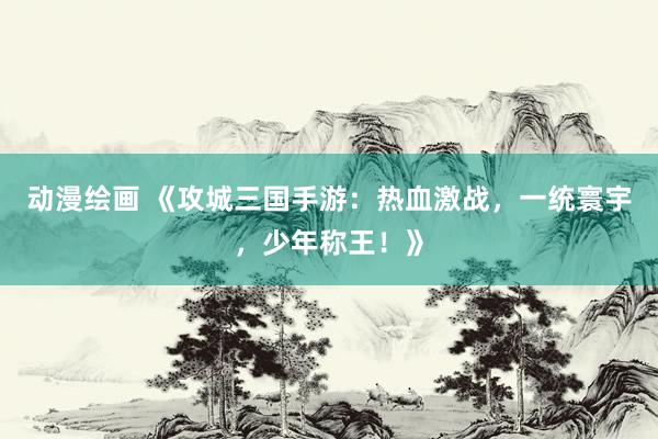 动漫绘画 《攻城三国手游：热血激战，一统寰宇，少年称王！》