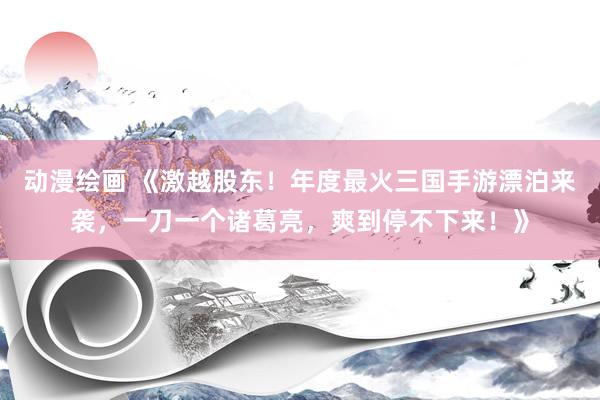 动漫绘画 《激越股东！年度最火三国手游漂泊来袭，一刀一个诸葛亮，爽到停不下来！》