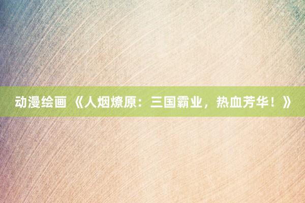 动漫绘画 《人烟燎原：三国霸业，热血芳华！》