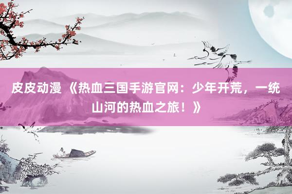 皮皮动漫 《热血三国手游官网：少年开荒，一统山河的热血之旅！》