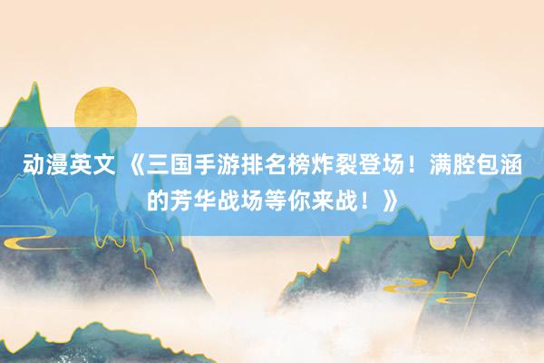 动漫英文 《三国手游排名榜炸裂登场！满腔包涵的芳华战场等你来战！》