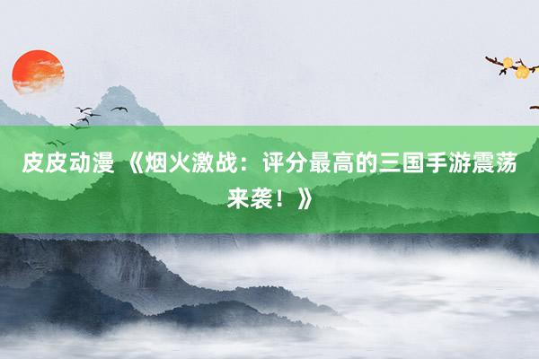 皮皮动漫 《烟火激战：评分最高的三国手游震荡来袭！》