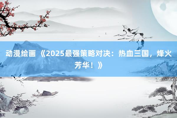 动漫绘画 《2025最强策略对决：热血三国，烽火芳华！》