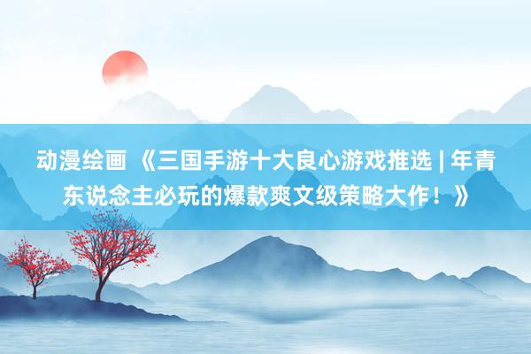 动漫绘画 《三国手游十大良心游戏推选 | 年青东说念主必玩的爆款爽文级策略大作！》