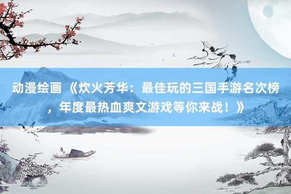 动漫绘画 《炊火芳华：最佳玩的三国手游名次榜，年度最热血爽文游戏等你来战！》