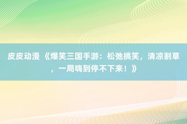 皮皮动漫 《爆笑三国手游：松弛搞笑，清凉割草，一局嗨到停不下来！》