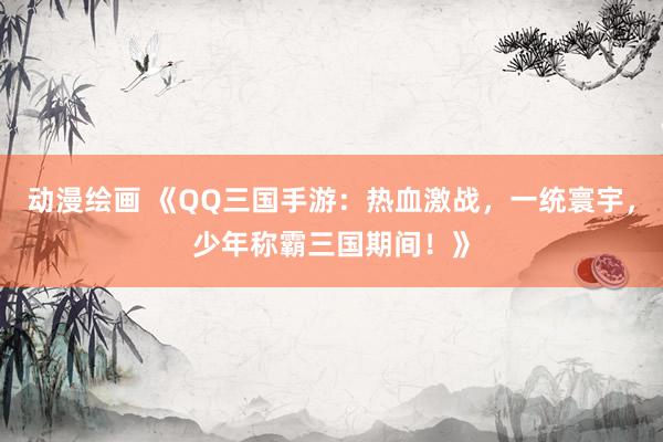 动漫绘画 《QQ三国手游：热血激战，一统寰宇，少年称霸三国期间！》