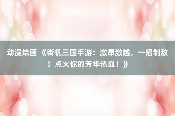 动漫绘画 《街机三国手游：激昂激越，一招制敌！点火你的芳华热血！》
