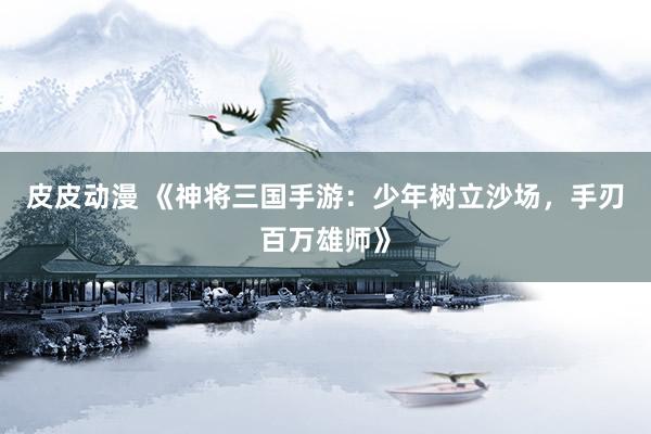 皮皮动漫 《神将三国手游：少年树立沙场，手刃百万雄师》