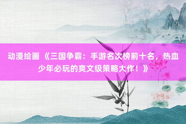 动漫绘画 《三国争霸：手游名次榜前十名，热血少年必玩的爽文级策略大作！》