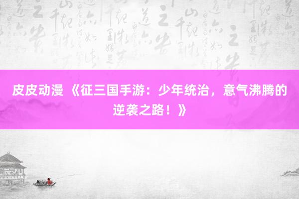 皮皮动漫 《征三国手游：少年统治，意气沸腾的逆袭之路！》