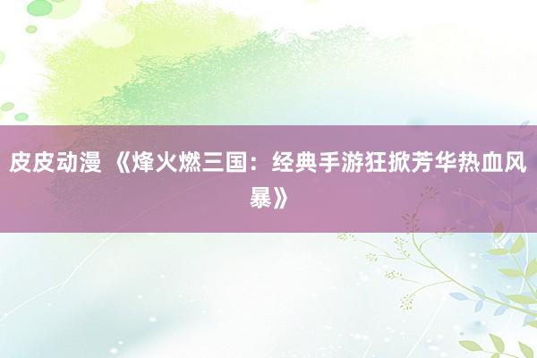 皮皮动漫 《烽火燃三国：经典手游狂掀芳华热血风暴》