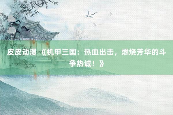 皮皮动漫 《机甲三国：热血出击，燃烧芳华的斗争热诚！》
