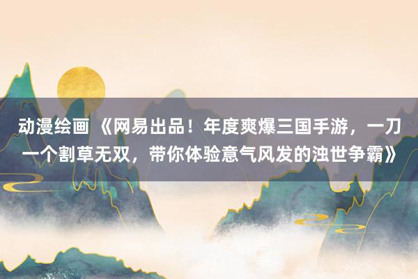 动漫绘画 《网易出品！年度爽爆三国手游，一刀一个割草无双，带你体验意气风发的浊世争霸》