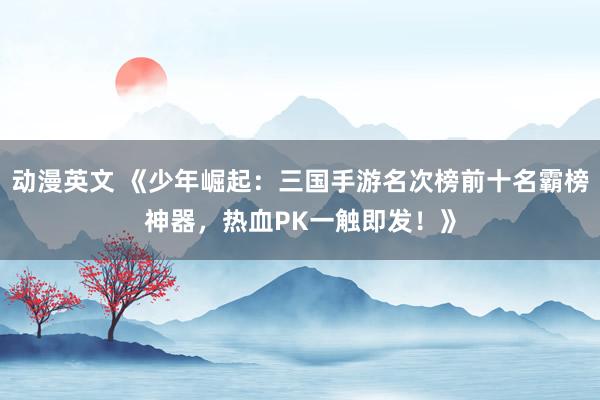 动漫英文 《少年崛起：三国手游名次榜前十名霸榜神器，热血PK一触即发！》