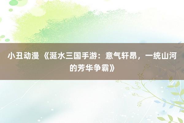 小丑动漫 《涎水三国手游：意气轩昂，一统山河的芳华争霸》