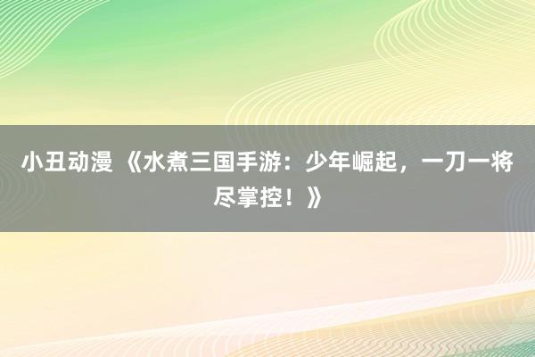 小丑动漫 《水煮三国手游：少年崛起，一刀一将尽掌控！》