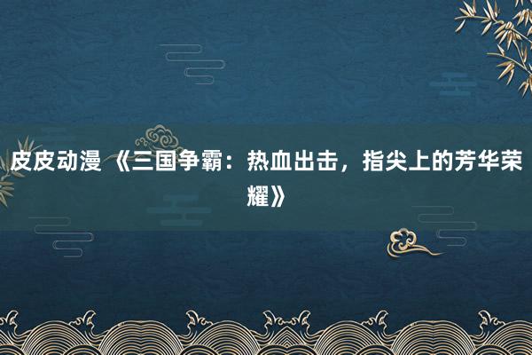 皮皮动漫 《三国争霸：热血出击，指尖上的芳华荣耀》