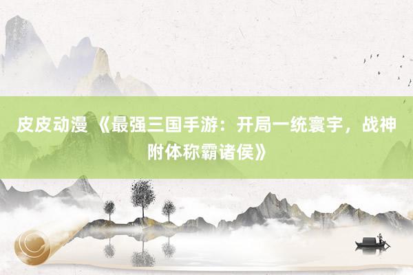 皮皮动漫 《最强三国手游：开局一统寰宇，战神附体称霸诸侯》