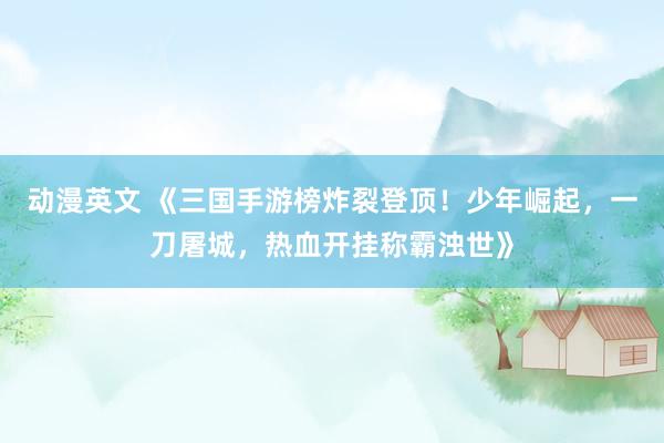 动漫英文 《三国手游榜炸裂登顶！少年崛起，一刀屠城，热血开挂称霸浊世》