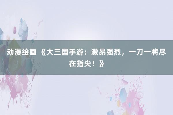 动漫绘画 《大三国手游：激昂强烈，一刀一将尽在指尖！》